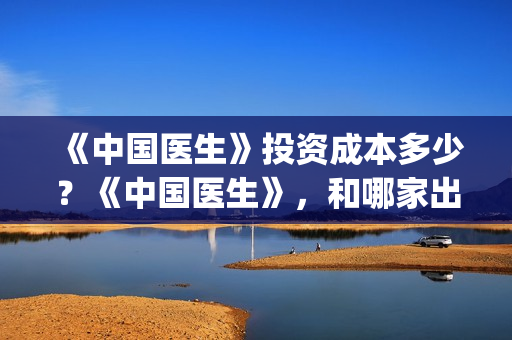 《中国医生》投资成本多少？《中国医生》，和哪家出品方公司签约？(《中国医生》口碑)