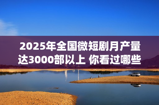 2025年全国微短剧月产量达3000部以上 你看过哪些？(2025全国微短剧盛典颁奖)