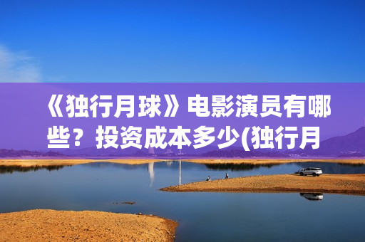 《独行月球》电影演员有哪些？投资成本多少(独行月球电影完整在线观看高清)