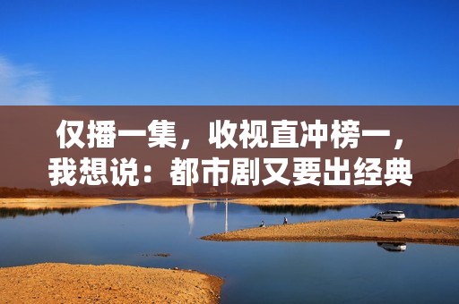 仅播一集，收视直冲榜一，我想说：都市剧又要出经典了
