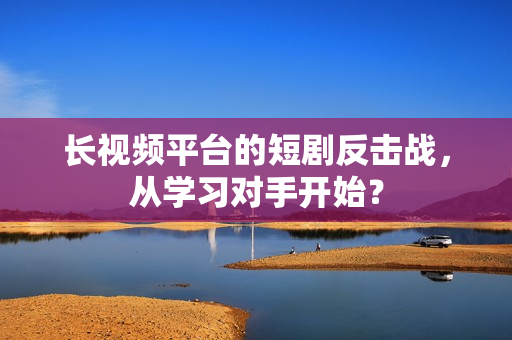 长视频平台的短剧反击战，从学习对手开始？