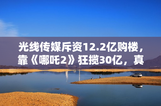 光线传媒斥资12.2亿购楼，靠《哪吒2》狂揽30亿，真相超出想象！