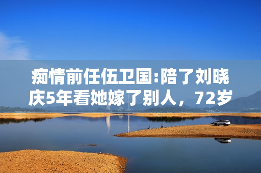 痴情前任伍卫国:陪了刘晓庆5年看她嫁了别人，72岁仍孤身一人