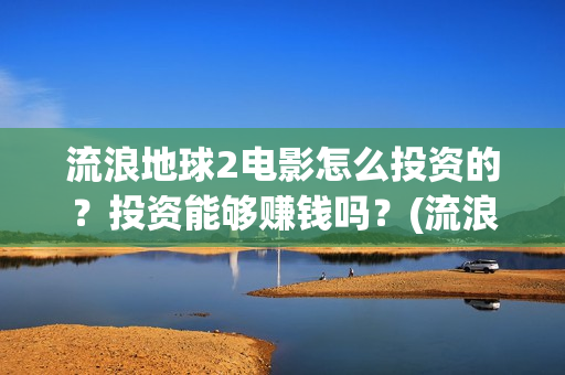 流浪地球2电影怎么投资的？投资能够赚钱吗？(流浪地球2电影什么时候上映)