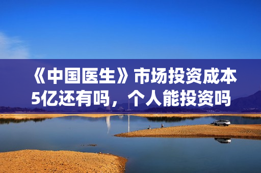 《中国医生》市场投资成本5亿还有吗，个人能投资吗？(搜一下中国医生)
