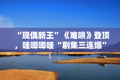 “现偶新王”《难哄》登顶，哇唧唧哇“剧集三连爆”的创作密码