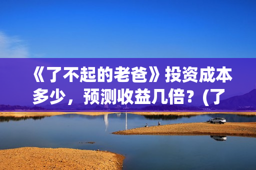 《了不起的老爸》投资成本多少，预测收益几倍？(了不起的老爸完整观看免费)