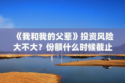 《我和我的父辈》投资风险大不大？份额什么时候截止？(我和我的父辈主题曲)