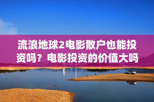 流浪地球2电影散户也能投资吗？电影投资的价值大吗？(流浪地球2电影时长)