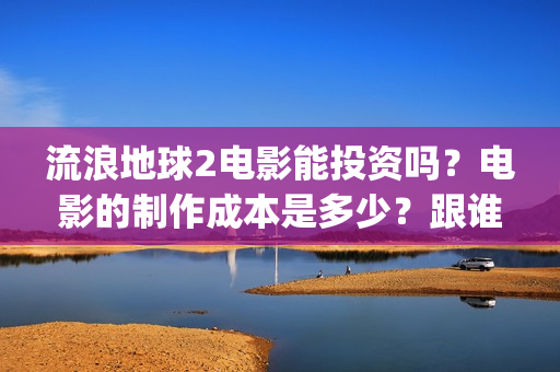 流浪地球2电影能投资吗？电影的制作成本是多少？跟谁投？(流浪地球2电影在线高清)