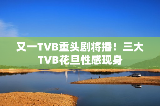又一TVB重头剧将播！三大TVB花旦性感现身