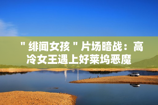 ＂绯闻女孩＂片场暗战：高冷女王遇上好莱坞恶魔