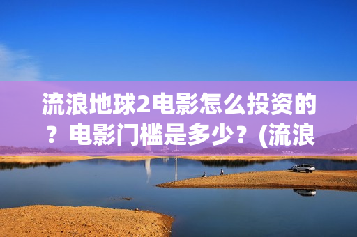 流浪地球2电影怎么投资的？电影门槛是多少？(流浪地球2电影免费观看完整版)