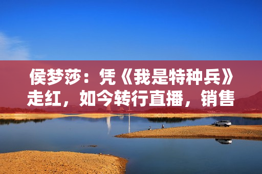 侯梦莎：凭《我是特种兵》走红，如今转行直播，销售额破8.5亿