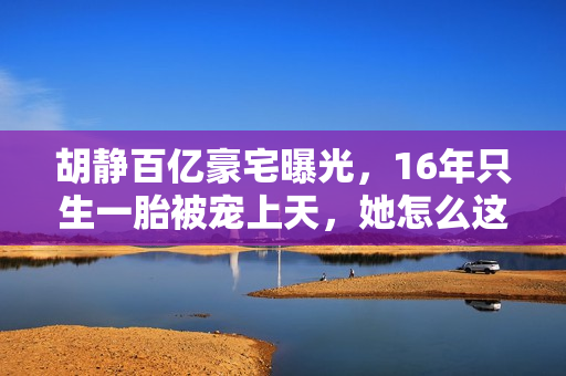 胡静百亿豪宅曝光，16年只生一胎被宠上天，她怎么这么好命？