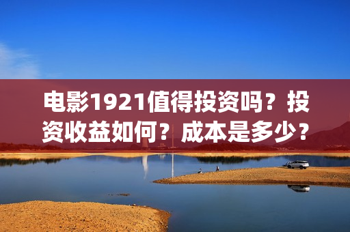 电影1921值得投资吗？投资收益如何？成本是多少？(电影1921口碑怎么样)
