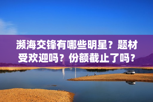 濒海交锋有哪些明星？题材受欢迎吗？份额截止了吗？(濒海交锋成本多少)