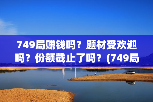749局赚钱吗？题材受欢迎吗？份额截止了吗？(749局是啥)