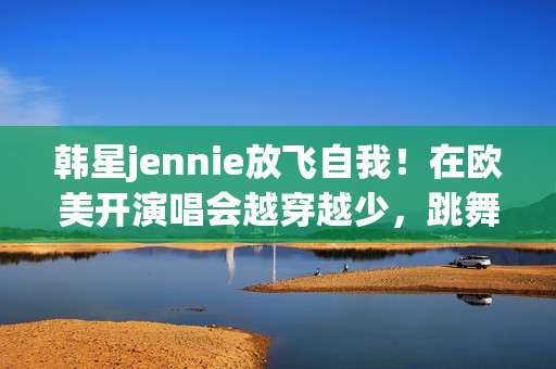 韩星jennie放飞自我！在欧美开演唱会越穿越少，跳舞姿势很尴尬