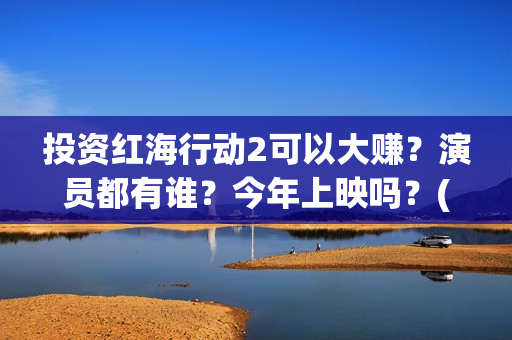 投资红海行动2可以大赚？演员都有谁？今年上映吗？(红海行动投资人名单)
