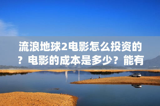 流浪地球2电影怎么投资的？电影的成本是多少？能有几倍的收益(流浪地球2电影免费观看完整版)