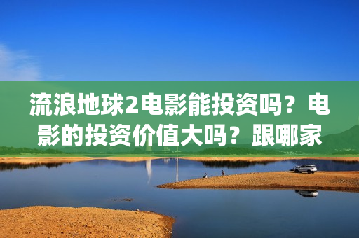 流浪地球2电影能投资吗？电影的投资价值大吗？跟哪家公司签约？(流浪地球2电影票房)