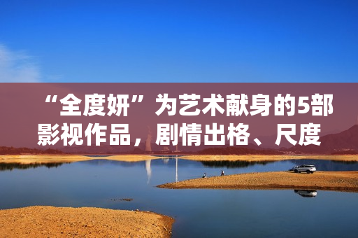 “全度妍”为艺术献身的5部影视作品，剧情出格、尺度大胆