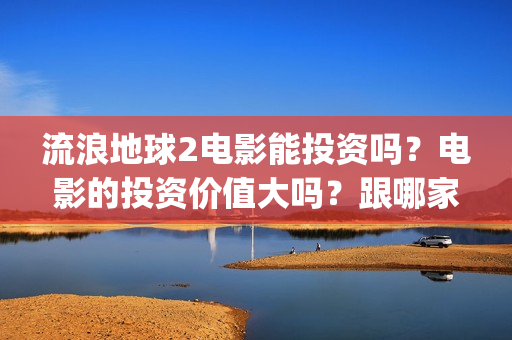 流浪地球2电影能投资吗？电影的投资价值大吗？跟哪家公司签约？(流浪地球2电影在线观看免费播放)