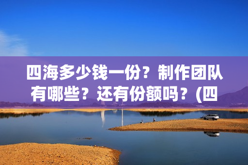 四海多少钱一份？制作团队有哪些？还有份额吗？(四海一家酒多少钱一瓶)
