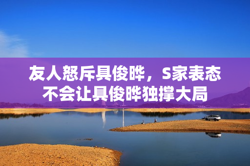 友人怒斥具俊晔，S家表态不会让具俊晔独撑大局