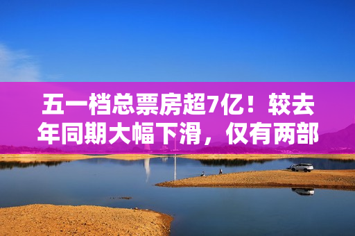 五一档总票房超7亿！较去年同期大幅下滑，仅有两部影片破亿