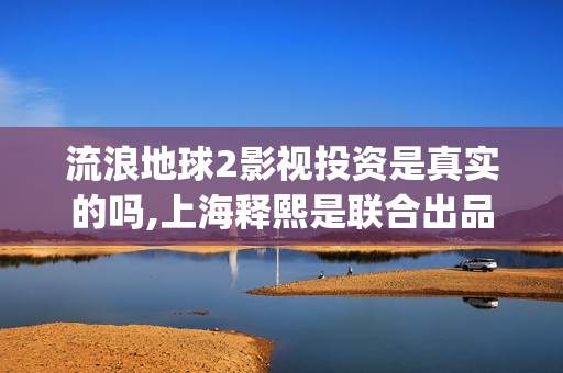 流浪地球2影视投资是真实的吗,上海释熙是联合出品方吗(流浪地球2完整版在线观看视频)
