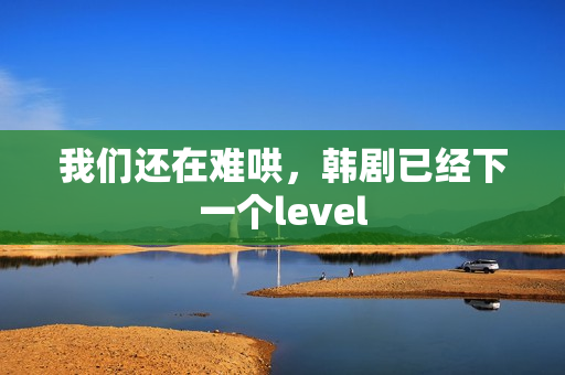 我们还在难哄，韩剧已经下一个level