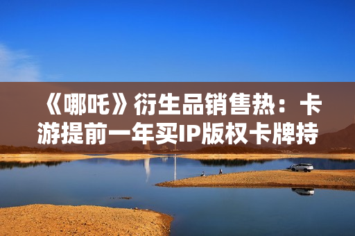 《哪吒》衍生品销售热：卡游提前一年买IP版权卡牌持续“爆单”