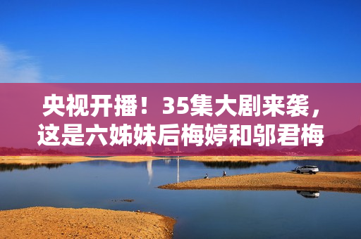 央视开播！35集大剧来袭，这是六姊妹后梅婷和邬君梅二搭的轻喜剧