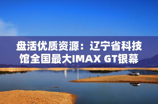 盘活优质资源：辽宁省科技馆全国最大IMAX GT银幕明起放映哪吒2