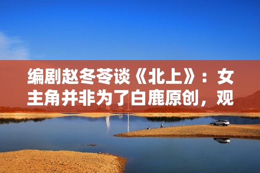 编剧赵冬苓谈《北上》：女主角并非为了白鹿原创，观众仍然需要长剧