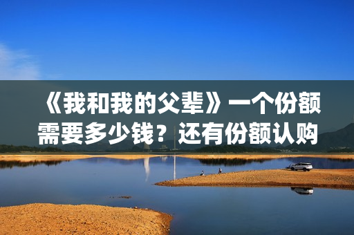 《我和我的父辈》一个份额需要多少钱？还有份额认购吗？(《我和我的父辈》完整版免费)