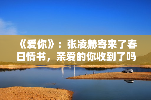 《爱你》：张凌赫寄来了春日情书，亲爱的你收到了吗？