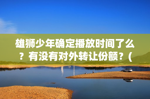 雄狮少年确定播放时间了么？有没有对外转让份额？(《雄狮少年》)