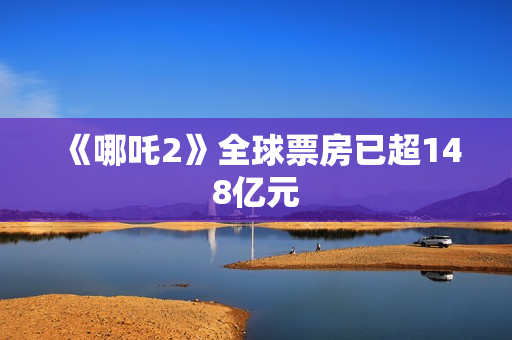 《哪吒2》全球票房已超148亿元