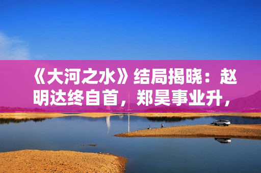 《大河之水》结局揭晓：赵明达终自首，郑昊事业升，梁锦秋结婚