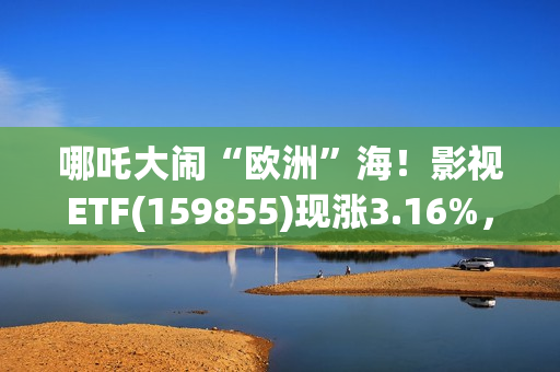 哪吒大闹“欧洲”海！影视ETF(159855)现涨3.16%，过去一个月日均成交额3060万元