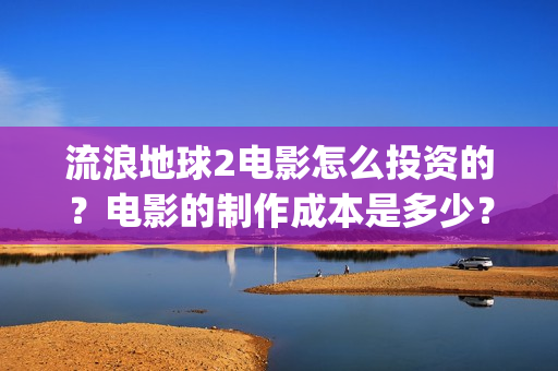 流浪地球2电影怎么投资的？电影的制作成本是多少？(流浪地球2电影在线观看免费播放)
