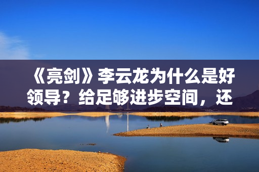 《亮剑》李云龙为什么是好领导？给足够进步空间，还不会抛弃战友