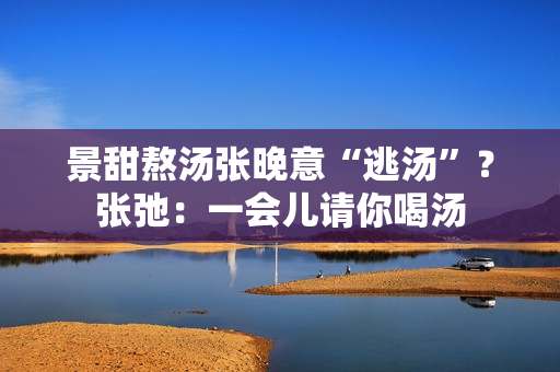 景甜熬汤张晚意“逃汤”？张弛：一会儿请你喝汤