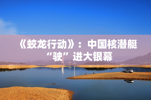 《蛟龙行动》：中国核潜艇“驶”进大银幕