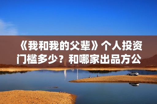 《我和我的父辈》个人投资门槛多少？和哪家出品方公司签约？(《我和我的父辈》)
