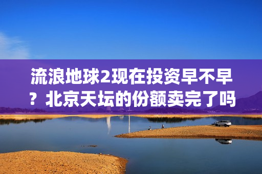 流浪地球2现在投资早不早？北京天坛的份额卖完了吗？(流浪地球现在观看)