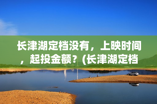 长津湖定档没有，上映时间，起投金额？(长津湖定档时间几次)